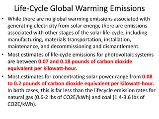 Life-Cycle Global Warming Emissions
• While there are no global warming emissions associated with
generating electricity from solar energy, there are emissions
associated with other stages of the solar life-cycle, including
manufacturing, materials transportation, installation,
maintenance, and decommissioning and dismantlement.
• Most estimates of life-cycle emissions for photovoltaic systems
are between 0.07 and 0.18 pounds of carbon dioxide
equivalent per kilowatt-hour.
• Most estimates for concentrating solar power range from 0.08
to 0.2 pounds of carbon dioxide equivalent per kilowatt-hour.
In both cases, this is far less than the lifecycle emission rates for
natural gas (0.6-2 lbs of CO2E/kWh) and coal (1.4-3.6 lbs of
CO2E/kWh).
 