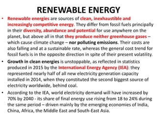RENEWABLE ENERGY
• Renewable energies are sources of clean, inexhaustible and
increasingly competitive energy. They differ from fossil fuels principally
in their diversity, abundance and potential for use anywhere on the
planet, but above all in that they produce neither greenhouse gases –
which cause climate change – nor polluting emissions. Their costs are
also falling and at a sustainable rate, whereas the general cost trend for
fossil fuels is in the opposite direction in spite of their present volatility.
• Growth in clean energies is unstoppable, as reflected in statistics
produced in 2015 by the International Energy Agency (IEA): they
represented nearly half of all new electricity generation capacity
installed in 2014, when they constituted the second biggest source of
electricity worldwide, behind coal.
• According to the IEA, world electricity demand will have increased by
70% by 2040 - its share of final energy use rising from 18 to 24% during
the same period – driven mainly by the emerging economies of India,
China, Africa, the Middle East and South-East Asia.
 