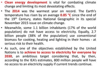 • Clean energy development is vital for combating climate
change and limiting its most devastating effects.
• The 2014 was the warmest year on record. The Earth’s
temperature has risen by an average 0.85 °C since the end of
the 19th Century, states National Geographic in its special
November 2015 issue on climate change.
• Meanwhile, some 1.1 billion inhabitants (17% of the world
population) do not have access to electricity. Equally, 2.7
billion people (38% of the population) use conventional
biomass for cooking, heating and lighting in their homes - at
serious risk to their health.
• As such, one of the objectives established by the United
Nations is to achieve to access to electricity for everyone by
2030, an ambitious target considering that, by then,
according to the IEA’s estimates, 800 million people will have
no access to an electricity supply if current trends continue.
 