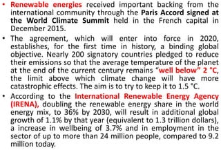 • Renewable energies received important backing from the
international community through the Paris Accord signed at
the World Climate Summit held in the French capital in
December 2015.
• The agreement, which will enter into force in 2020,
establishes, for the first time in history, a binding global
objective. Nearly 200 signatory countries pledged to reduce
their emissions so that the average temperature of the planet
at the end of the current century remains “well below” 2 °C,
the limit above which climate change will have more
catastrophic effects. The aim is to try to keep it to 1.5 °C.
• According to the International Renewable Energy Agency
(IRENA), doubling the renewable energy share in the world
energy mix, to 36% by 2030, will result in additional global
growth of 1.1% by that year (equivalent to 1.3 trillion dollars),
a increase in wellbeing of 3.7% and in employment in the
sector of up to more than 24 million people, compared to 9.2
million today.
 