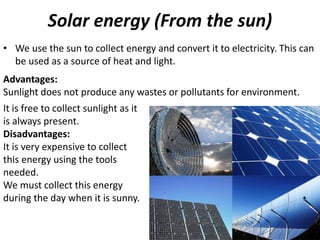 Solar energy (From the sun)
• We use the sun to collect energy and convert it to electricity. This can
be used as a source of heat and light.
It is free to collect sunlight as it
is always present.
Disadvantages:
It is very expensive to collect
this energy using the tools
needed.
We must collect this energy
during the day when it is sunny.
Advantages:
Sunlight does not produce any wastes or pollutants for environment.
 