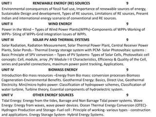 UNIT I RENEWABLE ENERGY (RE) SOURCES 9
Environmental consequences of fossil fuel use, Importance of renewable sources of energy,
Sustainable Design and development, Types of RE sources, Limitations of RE sources, Present
Indian and international energy scenario of conventional and RE sources.
UNIT II WIND ENERGY 9
Power in the Wind – Types of Wind Power Plants(WPPs)–Components of WPPs-Working of
WPPs- Siting of WPPs-Grid integration issues of WPPs.
UNIT III SOLAR PV AND THERMAL SYSTEMS 9
Solar Radiation, Radiation Measurement, Solar Thermal Power Plant, Central Receiver Power
Plants, Solar Ponds.- Thermal Energy storage system with PCM- Solar Photovoltaic systems :
Basic Principle of SPV conversion – Types of PV Systems- Types of Solar Cells, Photovoltaic cell
concepts: Cell, module, array ,PV Module I-V Characteristics, Efficiency & Quality of the Cell,
series and parallel connections, maximum power point tracking, Applications.
UNIT IV BIOMASS ENERGY 9
Introduction-Bio mass resources –Energy from Bio mass: conversion processes-Biomass
Cogeneration-Environmental Benefits. Geothermal Energy: Basics, Direct Use, Geothermal
Electricity. Mini/micro hydro power: Classification of hydropower schemes, Classification of
water turbine, Turbine theory, Essential components of hydroelectric system.
UNIT V OTHER ENERGY SOURCES 9
Tidal Energy: Energy from the tides, Barrage and Non Barrage Tidal power systems. Wave
Energy: Energy from waves, wave power devices. Ocean Thermal Energy Conversion (OTEC)-
Hydrogen Production and Storage- Fuel cell : Principle of working- various types - construction
and applications. Energy Storage System- Hybrid Energy Systems.
 