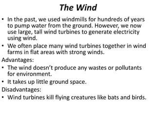The Wind
• In the past, we used windmills for hundreds of years
to pump water from the ground. However, we now
use large, tall wind turbines to generate electricity
using wind.
• We often place many wind turbines together in wind
farms in flat areas with strong winds.
Advantages:
• The wind doesn’t produce any wastes or pollutants
for environment.
• It takes up little ground space.
Disadvantages:
• Wind turbines kill flying creatures like bats and birds.
 