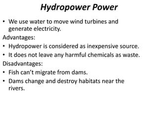 Hydropower Power
• We use water to move wind turbines and
generate electricity.
Advantages:
• Hydropower is considered as inexpensive source.
• It does not leave any harmful chemicals as waste.
Disadvantages:
• Fish can’t migrate from dams.
• Dams change and destroy habitats near the
rivers.
 