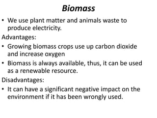 Biomass
• We use plant matter and animals waste to
produce electricity.
Advantages:
• Growing biomass crops use up carbon dioxide
and increase oxygen
• Biomass is always available, thus, it can be used
as a renewable resource.
Disadvantages:
• It can have a significant negative impact on the
environment if it has been wrongly used.
 
