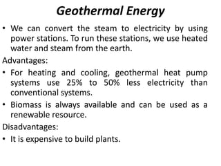 Geothermal Energy
• We can convert the steam to electricity by using
power stations. To run these stations, we use heated
water and steam from the earth.
Advantages:
• For heating and cooling, geothermal heat pump
systems use 25% to 50% less electricity than
conventional systems.
• Biomass is always available and can be used as a
renewable resource.
Disadvantages:
• It is expensive to build plants.
 