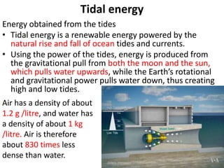 Tidal energy
Energy obtained from the tides
• Tidal energy is a renewable energy powered by the
natural rise and fall of ocean tides and currents.
• Using the power of the tides, energy is produced from
the gravitational pull from both the moon and the sun,
which pulls water upwards, while the Earth’s rotational
and gravitational power pulls water down, thus creating
high and low tides.
Air has a density of about
1.2 g /litre, and water has
a density of about 1 kg
/litre. Air is therefore
about 830 times less
dense than water.
 