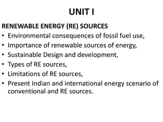 UNIT I
RENEWABLE ENERGY (RE) SOURCES
• Environmental consequences of fossil fuel use,
• Importance of renewable sources of energy,
• Sustainable Design and development,
• Types of RE sources,
• Limitations of RE sources,
• Present Indian and international energy scenario of
conventional and RE sources.
 