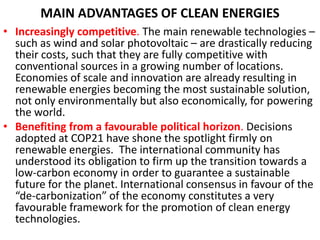 MAIN ADVANTAGES OF CLEAN ENERGIES
• Increasingly competitive. The main renewable technologies –
such as wind and solar photovoltaic – are drastically reducing
their costs, such that they are fully competitive with
conventional sources in a growing number of locations.
Economies of scale and innovation are already resulting in
renewable energies becoming the most sustainable solution,
not only environmentally but also economically, for powering
the world.
• Benefiting from a favourable political horizon. Decisions
adopted at COP21 have shone the spotlight firmly on
renewable energies. The international community has
understood its obligation to firm up the transition towards a
low-carbon economy in order to guarantee a sustainable
future for the planet. International consensus in favour of the
“de-carbonization” of the economy constitutes a very
favourable framework for the promotion of clean energy
technologies.
 
