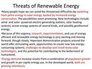 Threats of Renewable Energy
•Many people hope we can avoid the threatened difficulties by switching
from petro-energy to solar energy, backed by increased energy
conservation. The possibilities seem promising. New technologies include
wind- and solar- powered electric generating stations, solar heating
systems, ocean energy systems of several kinds, and possibly geothermal
energy.
•Because of this urgency, research, experimentation, and use of energy
efficient and renewable energy technology is very exciting and moving
forward, though slowly. Important demonstration projects around the
world offer stimulating work, opportunities to create new low-energy-
consuming systems, challenges to develop and install many solar
technologies, and the potential for contributing to the betterment of
humankind.
•Energy demand increase results from a combination of population growth
and growth in per capita energy use. In the developed world, both are
growing relentlessly
 