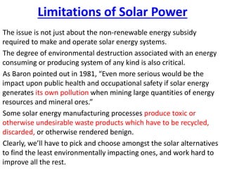 Limitations of Solar Power
The issue is not just about the non-renewable energy subsidy
required to make and operate solar energy systems.
The degree of environmental destruction associated with an energy
consuming or producing system of any kind is also critical.
As Baron pointed out in 1981, “Even more serious would be the
impact upon public health and occupational safety if solar energy
generates its own pollution when mining large quantities of energy
resources and mineral ores.”
Some solar energy manufacturing processes produce toxic or
otherwise undesirable waste products which have to be recycled,
discarded, or otherwise rendered benign.
Clearly, we’ll have to pick and choose amongst the solar alternatives
to find the least environmentally impacting ones, and work hard to
improve all the rest.
 