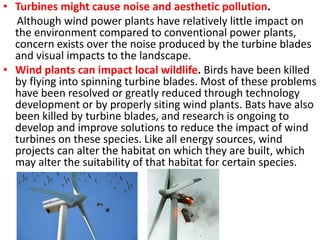 • Turbines might cause noise and aesthetic pollution.
Although wind power plants have relatively little impact on
the environment compared to conventional power plants,
concern exists over the noise produced by the turbine blades
and visual impacts to the landscape.
• Wind plants can impact local wildlife. Birds have been killed
by flying into spinning turbine blades. Most of these problems
have been resolved or greatly reduced through technology
development or by properly siting wind plants. Bats have also
been killed by turbine blades, and research is ongoing to
develop and improve solutions to reduce the impact of wind
turbines on these species. Like all energy sources, wind
projects can alter the habitat on which they are built, which
may alter the suitability of that habitat for certain species.
 