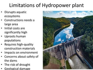 Limitations of Hydropower plant
• Disrupts aquatic
ecosystems
• Constructions needs a
large area
• Initial costs are
significantly high
• Uproots human
populations
• Requires high-quality
construction materials
• Impacts on environment
• Concerns about safety of
the dams
• The risk of drought
• Geological damage
 