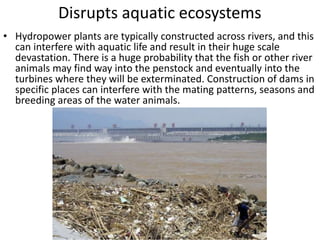 • Hydropower plants are typically constructed across rivers, and this
can interfere with aquatic life and result in their huge scale
devastation. There is a huge probability that the fish or other river
animals may find way into the penstock and eventually into the
turbines where they will be exterminated. Construction of dams in
specific places can interfere with the mating patterns, seasons and
breeding areas of the water animals.
Disrupts aquatic ecosystems
 