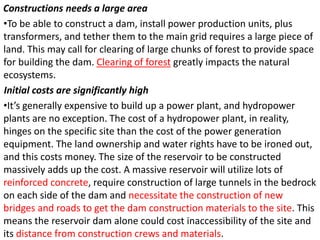 Constructions needs a large area
•To be able to construct a dam, install power production units, plus
transformers, and tether them to the main grid requires a large piece of
land. This may call for clearing of large chunks of forest to provide space
for building the dam. Clearing of forest greatly impacts the natural
ecosystems.
Initial costs are significantly high
•It’s generally expensive to build up a power plant, and hydropower
plants are no exception. The cost of a hydropower plant, in reality,
hinges on the specific site than the cost of the power generation
equipment. The land ownership and water rights have to be ironed out,
and this costs money. The size of the reservoir to be constructed
massively adds up the cost. A massive reservoir will utilize lots of
reinforced concrete, require construction of large tunnels in the bedrock
on each side of the dam and necessitate the construction of new
bridges and roads to get the dam construction materials to the site. This
means the reservoir dam alone could cost inaccessibility of the site and
its distance from construction crews and materials.
 