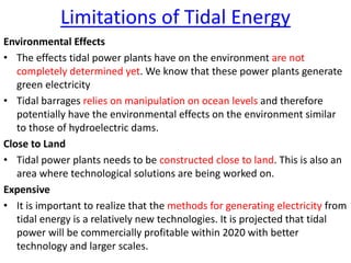 Limitations of Tidal Energy
Environmental Effects
• The effects tidal power plants have on the environment are not
completely determined yet. We know that these power plants generate
green electricity
• Tidal barrages relies on manipulation on ocean levels and therefore
potentially have the environmental effects on the environment similar
to those of hydroelectric dams.
Close to Land
• Tidal power plants needs to be constructed close to land. This is also an
area where technological solutions are being worked on.
Expensive
• It is important to realize that the methods for generating electricity from
tidal energy is a relatively new technologies. It is projected that tidal
power will be commercially profitable within 2020 with better
technology and larger scales.
 