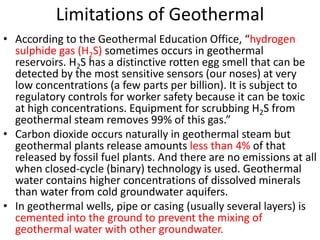 Limitations of Geothermal
• According to the Geothermal Education Office, “hydrogen
sulphide gas (H2S) sometimes occurs in geothermal
reservoirs. H2S has a distinctive rotten egg smell that can be
detected by the most sensitive sensors (our noses) at very
low concentrations (a few parts per billion). It is subject to
regulatory controls for worker safety because it can be toxic
at high concentrations. Equipment for scrubbing H2S from
geothermal steam removes 99% of this gas.”
• Carbon dioxide occurs naturally in geothermal steam but
geothermal plants release amounts less than 4% of that
released by fossil fuel plants. And there are no emissions at all
when closed-cycle (binary) technology is used. Geothermal
water contains higher concentrations of dissolved minerals
than water from cold groundwater aquifers.
• In geothermal wells, pipe or casing (usually several layers) is
cemented into the ground to prevent the mixing of
geothermal water with other groundwater.
 