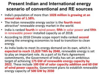 Present Indian and International energy
scenario of conventional and RE sources
• India’s population of more than 1028 million is growing at an
annual rate of 1.58%.
• The Indian renewable energy sector is the fourth most
attractive1 renewable energy market in the world.
• India is ranked fourth in wind power, fifth in solar power and fifth
in renewable power installed capacity as of 2018.
• According to 2018 Climate scope report India ranked second
among the emerging economies to lead to transition to clean
energy.
• As India looks to meet its energy demand on its own, which is
expected to reach 15,820 TWh by 2040, renewable energy is set
to play an important role. As a part of its Paris Agreement
commitments, the Government of India has set an ambitious
target of achieving 175 GW of renewable energy capacity by
2022. These include 100 GW of solar capacity addition and 60 GW
of wind power capacity. Government plans to establish renewable
energy capacity of 500 GW by 2030
 