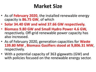 Market Size
• As of February 2020, the installed renewable energy
capacity is 86.75 GW, of which
• Solar 34.40 GW and wind 37.66 GW respectively.
• Biomass 9.80 GW and Small Hydro Power 4.6 GW,
respectively. Off-grid renewable power capacity has
also increased.
• As of February 2020, generation capacities for Waste
139.80 MW , Biomass Gasifiers stood at 9,806.31 MW,
respectively.
• With a potential capacity of 363 gigawatts (GW) and
with policies focused on the renewable energy sector.
 