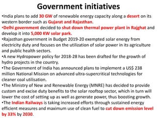 Government initiatives
•India plans to add 30 GW of renewable energy capacity along a desert on its
western border such as Gujarat and Rajasthan.
•Delhi government decided to shut down thermal power plant in Rajghat and
develop it into 5,000 KW solar park.
•Rajasthan government in Budget 2019-20 exempted solar energy from
electricity duty and focuses on the utilization of solar power in its agriculture
and public health sectors.
•A new Hydropower policy for 2018-28 has been drafted for the growth of
hydro projects in the country.
•The Government of India has announced plans to implement a US$ 238
million National Mission on advanced ultra-supercritical technologies for
cleaner coal utilisation.
•The Ministry of New and Renewable Energy (MNRE) has decided to provide
custom and excise duty benefits to the solar rooftop sector, which in turn will
lower the cost of setting up as well as generate power, thus boosting growth.
•The Indian Railways is taking increased efforts through sustained energy
efficient measures and maximum use of clean fuel to cut down emission level
by 33% by 2030.
 
