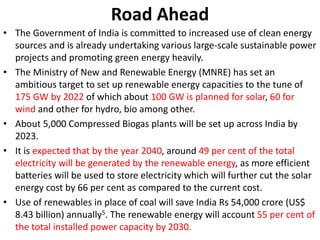 Road Ahead
• The Government of India is committed to increased use of clean energy
sources and is already undertaking various large-scale sustainable power
projects and promoting green energy heavily.
• The Ministry of New and Renewable Energy (MNRE) has set an
ambitious target to set up renewable energy capacities to the tune of
175 GW by 2022 of which about 100 GW is planned for solar, 60 for
wind and other for hydro, bio among other.
• About 5,000 Compressed Biogas plants will be set up across India by
2023.
• It is expected that by the year 2040, around 49 per cent of the total
electricity will be generated by the renewable energy, as more efficient
batteries will be used to store electricity which will further cut the solar
energy cost by 66 per cent as compared to the current cost.
• Use of renewables in place of coal will save India Rs 54,000 crore (US$
8.43 billion) annually5. The renewable energy will account 55 per cent of
the total installed power capacity by 2030.
 