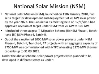 National Solar Mission (NSM)
• National Solar Mission (NSM), launched on 11th January, 2010, had
set a target for development and deployment of 20 GW solar power
by the year 2022. The Cabinet in its meeting held on 17/6/2015 had
approved revision of target under NSM from 20 GW to 100 GW.
• It included three stages: (i) Migration Scheme (ii) NSM Phase-I, Batch-
I and (iii) NSM Phase-I, Batch-II.
• Out of the sanctioned 3000 MW solar power projects under NSM
Phase-II, Batch-II, Tranche-I, 47 projects with an aggregate capacity of
2750 MW was commissioned with NTPC allocating 1375 MW thermal
capacity up to 31.03.2019.
Under the above scheme, solar power projects were planned to be
developed in different states as under:
 