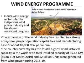 WIND ENERGY PROGRAMME
• India’s wind energy
sector is led by
indigenous wind
power industry and
has shown
consistent progress.
•The expansion of the wind industry has resulted in a strong
ecosystem, project operation capabilities and manufacturing
base of about 10,000 MW per annum.
•The country currently has the fourth highest wind installed
capacity in the world with total installed capacity of 35.62 GW
(as on 31st March 2019) and 62 Billion Units were generated
from wind power during 2018-19.
Wind Turbine with Hybrid Lattice Tower installed in
Kutch, Gujarat
 