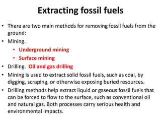 Extracting fossil fuels
• There are two main methods for removing fossil fuels from the
ground:
• Mining.
• Underground mining
• Surface mining
• Drilling. Oil and gas drilling
• Mining is used to extract solid fossil fuels, such as coal, by
digging, scraping, or otherwise exposing buried resources.
• Drilling methods help extract liquid or gaseous fossil fuels that
can be forced to flow to the surface, such as conventional oil
and natural gas. Both processes carry serious health and
environmental impacts.
 