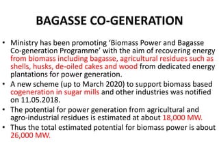 BAGASSE CO-GENERATION
• Ministry has been promoting ‘Biomass Power and Bagasse
Co-generation Programme’ with the aim of recovering energy
from biomass including bagasse, agricultural residues such as
shells, husks, de-oiled cakes and wood from dedicated energy
plantations for power generation.
• A new scheme (up to March 2020) to support biomass based
cogeneration in sugar mills and other industries was notified
on 11.05.2018.
• The potential for power generation from agricultural and
agro-industrial residues is estimated at about 18,000 MW.
• Thus the total estimated potential for biomass power is about
26,000 MW.
 