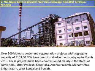 Over 500 biomass power and cogeneration projects with aggregate
capacity of 9103.50 MW have been installed in the country up to March
2019. These projects have been commissioned mainly in the states of
Tamil Nadu, Uttar Pradesh, Karnataka, Andhra Pradesh, Maharashtra,
Chhattisgarh, West Bengal and Punjab.
 