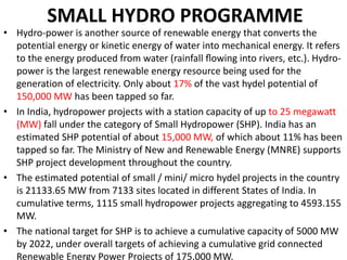 SMALL HYDRO PROGRAMME
• Hydro-power is another source of renewable energy that converts the
potential energy or kinetic energy of water into mechanical energy. It refers
to the energy produced from water (rainfall ﬂowing into rivers, etc.). Hydro-
power is the largest renewable energy resource being used for the
generation of electricity. Only about 17% of the vast hydel potential of
150,000 MW has been tapped so far.
• In India, hydropower projects with a station capacity of up to 25 megawatt
(MW) fall under the category of Small Hydropower (SHP). India has an
estimated SHP potential of about 15,000 MW, of which about 11% has been
tapped so far. The Ministry of New and Renewable Energy (MNRE) supports
SHP project development throughout the country.
• The estimated potential of small / mini/ micro hydel projects in the country
is 21133.65 MW from 7133 sites located in different States of India. In
cumulative terms, 1115 small hydropower projects aggregating to 4593.155
MW.
• The national target for SHP is to achieve a cumulative capacity of 5000 MW
by 2022, under overall targets of achieving a cumulative grid connected
Renewable Energy Power Projects of 175,000 MW.
 