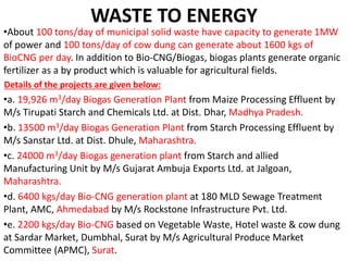 WASTE TO ENERGY
•About 100 tons/day of municipal solid waste have capacity to generate 1MW
of power and 100 tons/day of cow dung can generate about 1600 kgs of
BioCNG per day. In addition to Bio-CNG/Biogas, biogas plants generate organic
fertilizer as a by product which is valuable for agricultural fields.
Details of the projects are given below:
•a. 19,926 m3/day Biogas Generation Plant from Maize Processing Effluent by
M/s Tirupati Starch and Chemicals Ltd. at Dist. Dhar, Madhya Pradesh.
•b. 13500 m3/day Biogas Generation Plant from Starch Processing Effluent by
M/s Sanstar Ltd. at Dist. Dhule, Maharashtra.
•c. 24000 m3/day Biogas generation plant from Starch and allied
Manufacturing Unit by M/s Gujarat Ambuja Exports Ltd. at Jalgoan,
Maharashtra.
•d. 6400 kgs/day Bio-CNG generation plant at 180 MLD Sewage Treatment
Plant, AMC, Ahmedabad by M/s Rockstone Infrastructure Pvt. Ltd.
•e. 2200 kgs/day Bio-CNG based on Vegetable Waste, Hotel waste & cow dung
at Sardar Market, Dumbhal, Surat by M/s Agricultural Produce Market
Committee (APMC), Surat.
 