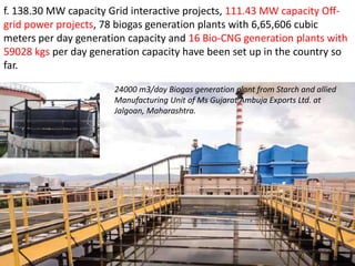 24000 m3/day Biogas generation plant from Starch and allied
Manufacturing Unit of Ms Gujarat Ambuja Exports Ltd. at
Jalgoan, Maharashtra.
f. 138.30 MW capacity Grid interactive projects, 111.43 MW capacity Off-
grid power projects, 78 biogas generation plants with 6,65,606 cubic
meters per day generation capacity and 16 Bio-CNG generation plants with
59028 kgs per day generation capacity have been set up in the country so
far.
 