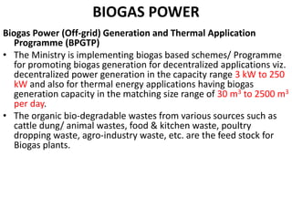 BIOGAS POWER
Biogas Power (Off-grid) Generation and Thermal Application
Programme (BPGTP)
• The Ministry is implementing biogas based schemes/ Programme
for promoting biogas generation for decentralized applications viz.
decentralized power generation in the capacity range 3 kW to 250
kW and also for thermal energy applications having biogas
generation capacity in the matching size range of 30 m3 to 2500 m3
per day.
• The organic bio-degradable wastes from various sources such as
cattle dung/ animal wastes, food & kitchen waste, poultry
dropping waste, agro-industry waste, etc. are the feed stock for
Biogas plants.
 