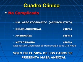 Cuadro ClínicoCuadro Clínico
 No ComplicadoNo Complicado
 HALLAZGO ECOGRAFICO (ASINTOMATICO)HALLAZGO ECOGRAFICO (ASINTOMATICO)
 DOLOR ABDOMINALDOLOR ABDOMINAL (98%)(98%)
 AMENORREAAMENORREA (65%)(65%)
 METRORRAGIAMETRORRAGIA (80%)(80%)
Diagnóstico Diferencial de Hemorragia de la 1ra MitadDiagnóstico Diferencial de Hemorragia de la 1ra Mitad
SOLO EN EL 50% DE LOS CASOS SESOLO EN EL 50% DE LOS CASOS SE
PRESENTA MASA ANEXIALPRESENTA MASA ANEXIAL
 