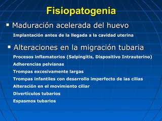 FisiopatogeniaFisiopatogenia
 Maduración acelerada del huevoMaduración acelerada del huevo
 Alteraciones en la migración tubariaAlteraciones en la migración tubaria
Implantación antes de la llegada a la cavidad uterina
Procesos inflamatorios (Salpingitis, Dispositivo Intrauterino)
Adherencias pelvianas
Trompas excesivamente largas
Trompas infantiles con desarrollo imperfecto de las cilias
Alteración en el movimiento ciliar
Divertículos tubarios
Espasmos tubarios
 