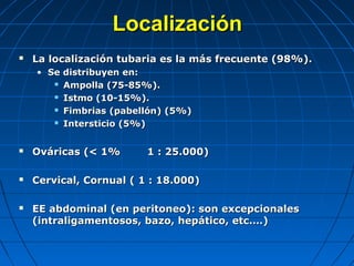  La localización tubaria es la más frecuente (98%).La localización tubaria es la más frecuente (98%).
• Se distribuyen en:Se distribuyen en:
 Ampolla (75-85%).Ampolla (75-85%).
 Istmo (10-15%).Istmo (10-15%).
 Fimbrias (pabellón) (5%)Fimbrias (pabellón) (5%)
 Intersticio (5%)Intersticio (5%)
 Ováricas (< 1% 1 : 25.000)Ováricas (< 1% 1 : 25.000)
 Cervical, Cornual ( 1 : 18.000)Cervical, Cornual ( 1 : 18.000)
 EE abdominal (en peritoneo): son excepcionalesEE abdominal (en peritoneo): son excepcionales
(intraligamentosos, bazo, hepático, etc.…)(intraligamentosos, bazo, hepático, etc.…)
LocalizaciónLocalización
 