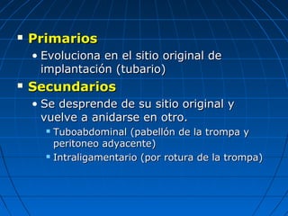  PrimariosPrimarios
• Evoluciona en el sitio original deEvoluciona en el sitio original de
implantación (tubario)implantación (tubario)
 SecundariosSecundarios
• Se desprende de su sitio original ySe desprende de su sitio original y
vuelve a anidarse en otro.vuelve a anidarse en otro.
 Tuboabdominal (pabellón de la trompa yTuboabdominal (pabellón de la trompa y
peritoneo adyacente)peritoneo adyacente)
 Intraligamentario (por rotura de la trompa)Intraligamentario (por rotura de la trompa)
 