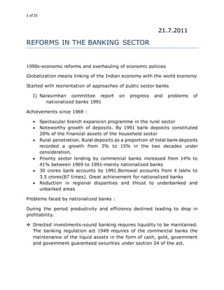 1 of 25
21.7.2011
REFORMS IN THE BANKING SECTOR
1990s-economic reforms and overhauling of economic policies
Globalization means linking of the Indian economy with the world economy
Started with reorientation of approaches of public sector banks
I) Narasimhan committee report on progress and problems of
nationalized banks 1991
Achievements since 1969 :
 Spectacular branch expansion programme in the rural sector
 Noteworthy growth of deposits. By 1991 bank deposits constituted
20% of the financial assets of the household sector
 Rural penetration. Rural deposits as a proportion of total bank deposits
recorded a growth from 3% to 15% in the two decades under
consideration.
 Priority sector lending by commercial banks increased from 14% to
41% between 1969 to 1991-mainly nationalised banks
 30 crores bank accounts by 1991.Borrowal accounts from 4 lakhs to
3.5 crores(87 times). Great achievement for nationalised banks
 Reduction in regional disparities and thrust to underbanked and
unbanked areas
Problems faced by nationalized banks :
During the period productivity and efficiency declined leading to drop in
profitability.
 Directed investments-sound banking requires liquidity to be maintained.
The banking regulation act 1949 requires of the commercial banks the
maintenance of the liquid assets in the form of cash, gold, government
and government guaranteed securities under section 24 of the act.
 
