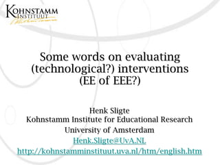 Some words on evaluating
   (technological?) interventions
            (EE of EEE?)

                   Henk Sligte
   Kohnstamm Institute for Educational Research
             University of Amsterdam
               Henk.Sligte@UvA.NL
http://kohnstamminstituut.uva.nl/htm/english.htm
 