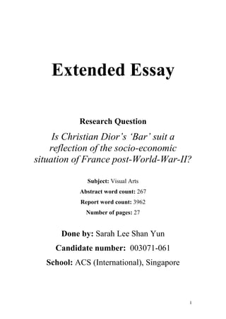 1
Extended Essay
Research Question
Is Christian Dior’s ‘Bar’ suit a
reflection of the socio-economic
situation of France post-World-War-II?
Subject: Visual Arts
Abstract word count: 267
Report word count: 3962
Number of pages: 27
Done by: Sarah Lee Shan Yun
Candidate number: 003071-061
School: ACS (International), Singapore
 