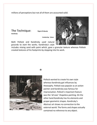 millions of perceptions but not all of them are accounted valid.




The Technique:               Figure 8 Wassily
Kandinsky:

                                     Conducting Colour.


Both Pollock and Kandinsky used natural
grounds to start the works. Kandinsky’s style
includes mixing sand with paint which, gave a granular texture whereas Pollock
created textures of his footprints by stepping into his work.




                               -8-



                                      Pollock wanted to create his own style
                                      whereas Kandinsky got influences by
                                      theosophy. Pollock was popular as an action
                                      painter and Kandinsky was famous for
                                      improvisation. Pollock’s important feature
                                      was the ‘all over ‘shapeless painting. On the
                                      other hand Kandinsky has his elements and
                                      proper geometric shapes. Kandinsky’s
                                      Abstract art shows no connection to the
                                      external world. The forms and shapes actually
                                      contained no reference to any object.
 