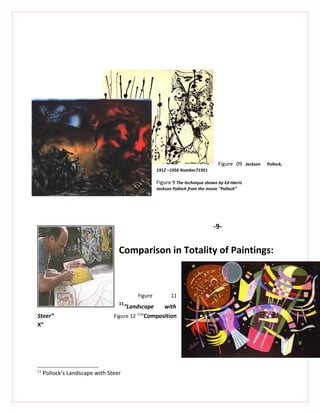 Figure 09 Jackson   Pollock,
                                                 1912 –1956 Number71951

                                                 Figure 9 The technique shown by Ed Harris
                                                 Jackson Pollock from the movie "Pollack’’




                                                                              -9-


                                  Comparison in Totality of Paintings:



                                        Figure          11
                                  11
                                    “Landscape   with
Steer”                          Figure 12 “Composition
                                         12


X”




11
     Pollock’s Landscape with Steer
 