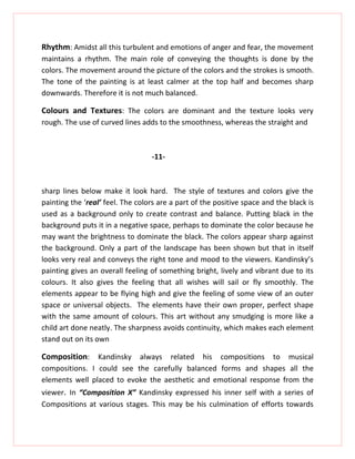 Rhythm: Amidst all this turbulent and emotions of anger and fear, the movement
maintains a rhythm. The main role of conveying the thoughts is done by the
colors. The movement around the picture of the colors and the strokes is smooth.
The tone of the painting is at least calmer at the top half and becomes sharp
downwards. Therefore it is not much balanced.

Colours and Textures: The colors are dominant and the texture looks very
rough. The use of curved lines adds to the smoothness, whereas the straight and



                                  -11-



sharp lines below make it look hard. The style of textures and colors give the
painting the ‘real’ feel. The colors are a part of the positive space and the black is
used as a background only to create contrast and balance. Putting black in the
background puts it in a negative space, perhaps to dominate the color because he
may want the brightness to dominate the black. The colors appear sharp against
the background. Only a part of the landscape has been shown but that in itself
looks very real and conveys the right tone and mood to the viewers. Kandinsky’s
painting gives an overall feeling of something bright, lively and vibrant due to its
colours. It also gives the feeling that all wishes will sail or fly smoothly. The
elements appear to be flying high and give the feeling of some view of an outer
space or universal objects. The elements have their own proper, perfect shape
with the same amount of colours. This art without any smudging is more like a
child art done neatly. The sharpness avoids continuity, which makes each element
stand out on its own

Composition: Kandinsky always related his compositions to musical
compositions. I could see the carefully balanced forms and shapes all the
elements well placed to evoke the aesthetic and emotional response from the
viewer. In “Composition X” Kandinsky expressed his inner self with a series of
Compositions at various stages. This may be his culmination of efforts towards
 
