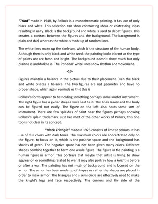 “Triad” made in 1948, by Pollock is a monochromatic painting. It has use of only
black and white. This selection can show contrasting ideas or contrasting ideas
resulting in unity. Black is the background and white is used to depict figures. This
creates a contrast between the figures and the background. The background is
plain and dark whereas the white is made up of random lines.

The white lines make up the skeleton, which is the structure of the human body.
Although there is only black and white used, the painting looks vibrant as the type
of paints use are fresh and bright. The background doesn’t show much but only
plainness and darkness. The ‘random’ white lines show rhythm and movement.

                                 -13-

Figures maintain a balance in the picture due to their placement. Even the black
and white creates a balance. The two figures are not geometric and have no
proper shape, which again reminds us that this is

Pollock’s forms appear to be holding something perhaps some kind of instrument.
The right figure has a guitar shaped lines next to it. The knob board and the body
can be figured out easily. The figure on the left also holds some sort of
instrument. There are few splashes of paint near the figures perhaps showing
Pollock’s splash trademark. Just like most of the other works of Pollock, this one
too is not clear in its concept.

                   “Black Triangle” made in 1925 consists of limited colours. It has
use of dull colors with dark tones. The maximum colors are concentrated only on
the figure, to focus on it, which is the positive space and the background has
shades of green. The negative space has not been given many colors. Different
shapes combine together to form one whole figure. The figure in the painting is a
human figure in armor. This portrays that maybe that artist is trying to show
aggression or something related to war. It may also portray how a knight is before
or after a war. The painting has not much of background and is focused on the
armor. The armor has been made up of shapes or rather the shapes are placed in
order to make armor. The triangles and a semi circle are effectively used to make
the knight’s legs and face respectively. The corners and the side of the
 