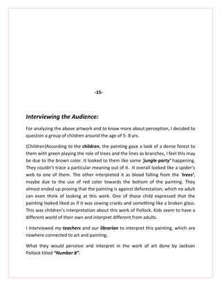 -15-



Interviewing the Audience:
For analyzing the above artwork and to know more about perception, I decided to
question a group of children around the age of 5- 8 yrs.

(Children)According to the children, the painting gave a look of a dense forest to
them with green playing the role of trees and the lines as branches, I feel this may
be due to the brown color. It looked to them like some ‘jungle-party’ happening.
They couldn’t trace a particular meaning out of it. It overall looked like a spider’s
web to one of them. The other interpreted it as blood falling from the ‘trees’,
maybe due to the use of red color towards the bottom of the painting. They
almost ended up proving that the painting is against deforestation, which no adult
can even think of looking at this work. One of those child expressed that the
painting looked liked as if it was sowing cracks and something like a broken glass.
This was children’s interpretation about this work of Pollock. Kids seem to have a
different world of their own and interpret different from adults.

I interviewed my teachers and our librarian to interpret this painting, which are
nowhere connected to art and painting.

What they would perceive and interpret in the work of art done by Jackson
Pollock titled “Number 8”.
 