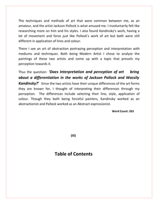 The techniques and methods of art that were common between me, as an
amateur, and the artist Jackson Pollock is what amused me. I involuntarily felt like
researching more on him and his styles. I also found Kandinsky’s work, having a
lot of movement and force just like Pollock’s work of art but both were still
different in application of lines and colour.

There I see an art of abstraction portraying perception and interpretation with
mediums and techniques. Both being Modern Artist I chose to analyze the
paintings of these two artists and come up with a topic that prevails my
perception towards it.

Thus the question: ‘Does Interpretation and perception of art             bring
about a differentiation in the works of Jackson Pollock and Wassily
Kandinsky?’ Since the two artists have their unique differences of the art forms
they are known for, I thought of interpreting their differences through my
perception. The differences include selecting their line, style, application of
colour. Though they both being forceful painters, Kandinsky worked as an
abstractionist and Pollock worked as an Abstract expressionist.
                                                                Word Count: 263




                                    (iii)




                         Table of Contents
 