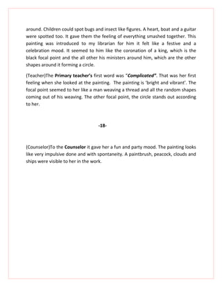 around. Children could spot bugs and insect like figures. A heart, boat and a guitar
were spotted too. It gave them the feeling of everything smashed together. This
painting was introduced to my librarian for him it felt like a festive and a
celebration mood. It seemed to him like the coronation of a king, which is the
black focal point and the all other his ministers around him, which are the other
shapes around it forming a circle.

(Teacher)The Primary teacher’s first word was “Complicated”. That was her first
feeling when she looked at the painting. The painting is ‘bright and vibrant’. The
focal point seemed to her like a man weaving a thread and all the random shapes
coming out of his weaving. The other focal point, the circle stands out according
to her.



                                   -18-



(Counselor)To the Counselor it gave her a fun and party mood. The painting looks
like very impulsive done and with spontaneity. A paintbrush, peacock, clouds and
ships were visible to her in the work.
 