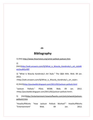 -20-

                    Bibliography
1) (htt) http://www.theartstory.org/artist-pollock-jackson.htm.

2)
(htt1)http://wiki.answers.com/Q/What_is_Wassily_Kandinsky's_art_style#i
xzz1euM2uYBT

3) "What Is Wassily Kandinsky's Art Style." The Q&A Wiki. Web. 09 Jan.
2012.
<http://wiki.answers.com/Q/What_is_Wassily_Kandinsky's_art_style>.

4) (htt2)http://poulwebb.blogspot.com/2011/02/jackson-pollock.html

"Jackson    Pollock."  POUL     WEBB.     Web.     09    Jan.        2012.
<http://poulwebb.blogspot.com/2011/02/jackson-pollock.html>.

5)    (htt3)http://entertainment.howstuffworks.com/arts/artwork/jackson-
pollock3.htm

"HowStuffWorks     "How    Jackson   Pollock Worked"" HowStuffWorks
"Entertainment"            Web.           09       Jan.       2012.
 