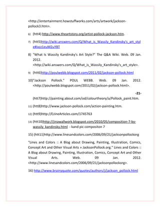 <http://entertainment.howstuffworks.com/arts/artwork/jackson-
pollock3.htm>.

6)    (htt4) http://www.theartstory.org/artist-pollock-jackson.htm.

7)    (htt5)http://wiki.answers.com/Q/What_is_Wassily_Kandinsky's_art_styl
      e#ixzz1euM2uYBT

8) "What Is Wassily Kandinsky's Art Style?" The Q&A Wiki. Web. 09 Jan.
   2012.
   <http://wiki.answers.com/Q/What_is_Wassily_Kandinsky's_art_style>.

9)    (htt6)http://poulwebb.blogspot.com/2011/02/jackson-pollock.html

10)"Jackson    Pollock."  POUL    WEBB.    Web. 09        Jan. 2012.
   <http://poulwebb.blogspot.com/2011/02/jackson-pollock.html>.

                                                                        -21-
      (htt7)http://painting.about.com/od/colourtheory/a/Pollock_paint.htm.

11)   (htt8)http://www.jackson-pollock.com/action-painting.htm.

12)   (htt9)http://EzineArticles.com/1745763

13)   (htt10)http://jinawallwork.blogspot.com/2010/05/composition-7-by-
      wassily kandinsky.html - kand pic compositon 7

15) (htt11)http://www.linesandcolors.com/2006/09/21/jacksonpollockorg

"Lines and Colors :: A Blog about Drawing, Painting, Illustration, Comics,
Concept Art and Other Visual Arts » JacksonPollock.org." Lines and Colors ::
A Blog about Drawing, Painting, Illustration, Comics, Concept Art and Other
Visual         Arts.         Web.             09         Jan.         2012.
<http://www.linesandcolors.com/2006/09/21/jacksonpollockorg>.

16) http://www.brainyquote.com/quotes/authors/j/jackson_pollock.html
 